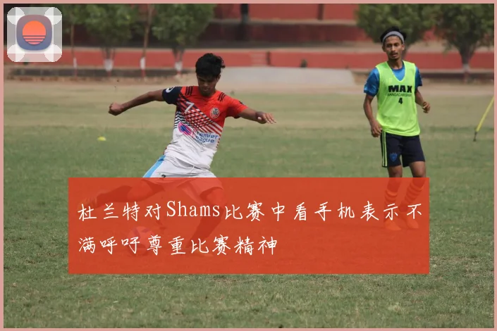 杜兰特对Shams比赛中看手机表示不满呼吁尊重比赛精神