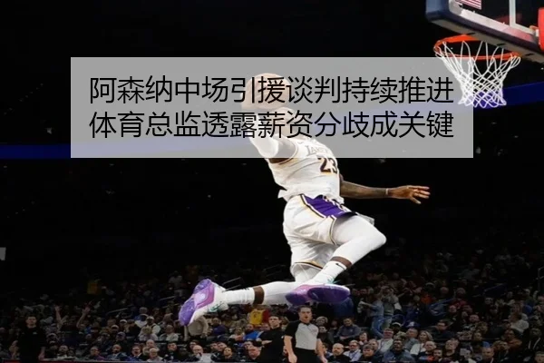 阿森纳中场引援谈判持续推进 体育总监透露薪资分歧成关键
