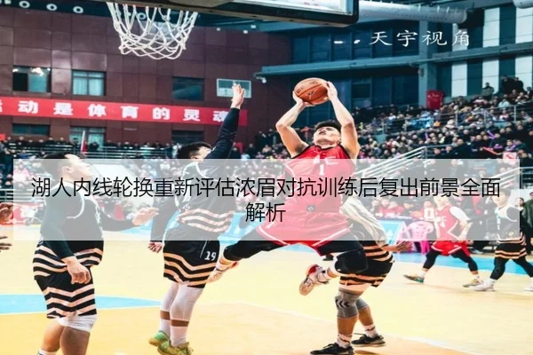 湖人内线轮换重新评估浓眉对抗训练后复出前景全面解析